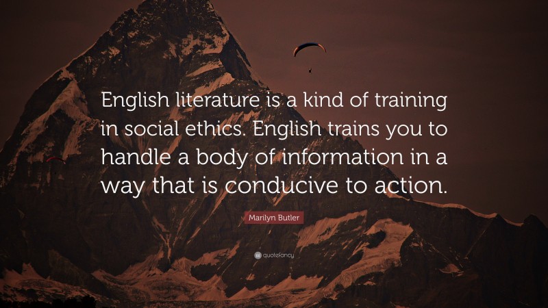 Marilyn Butler Quote: “English literature is a kind of training in social ethics. English trains you to handle a body of information in a way that is conducive to action.”