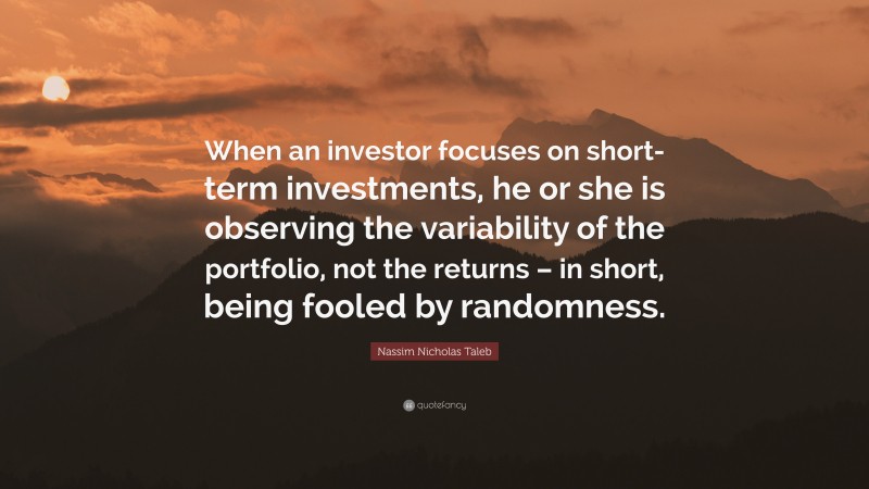 Nassim Nicholas Taleb Quote: “When an investor focuses on short-term investments, he or she is observing the variability of the portfolio, not the returns – in short, being fooled by randomness.”