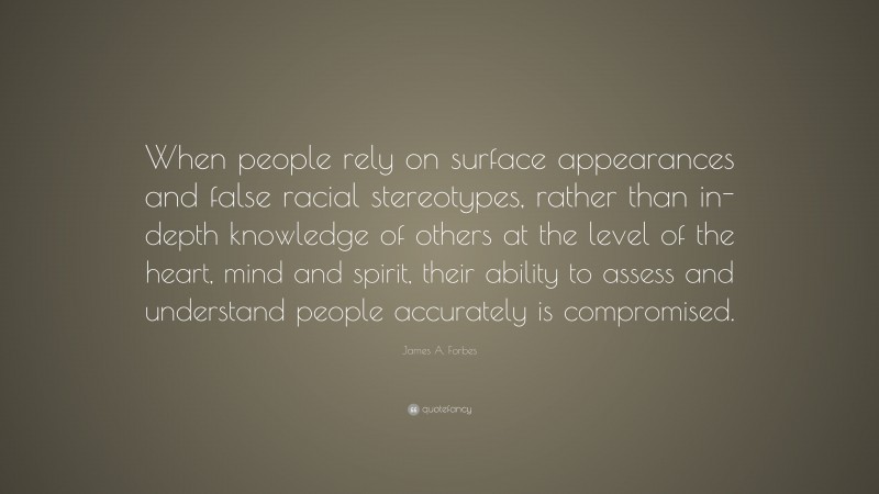 James A. Forbes Quote: “When people rely on surface appearances and false racial stereotypes, rather than in-depth knowledge of others at the level of the heart, mind and spirit, their ability to assess and understand people accurately is compromised.”