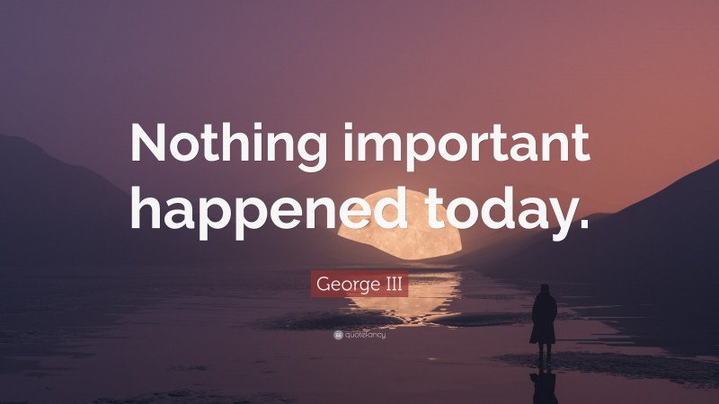 George III Quote: “Nothing important happened today.”