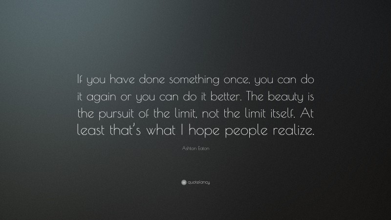 Ashton Eaton Quote: “If you have done something once, you can do it again or you can do it better. The beauty is the pursuit of the limit, not the limit itself. At least that’s what I hope people realize.”
