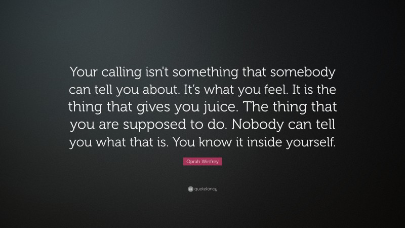 Oprah Winfrey Quote: “Your calling isn't something that somebody can tell you about.  It’s what you feel.  It is the thing that gives you juice.  The thing that you are supposed to do. Nobody can tell you what that is.  You know it inside yourself.”