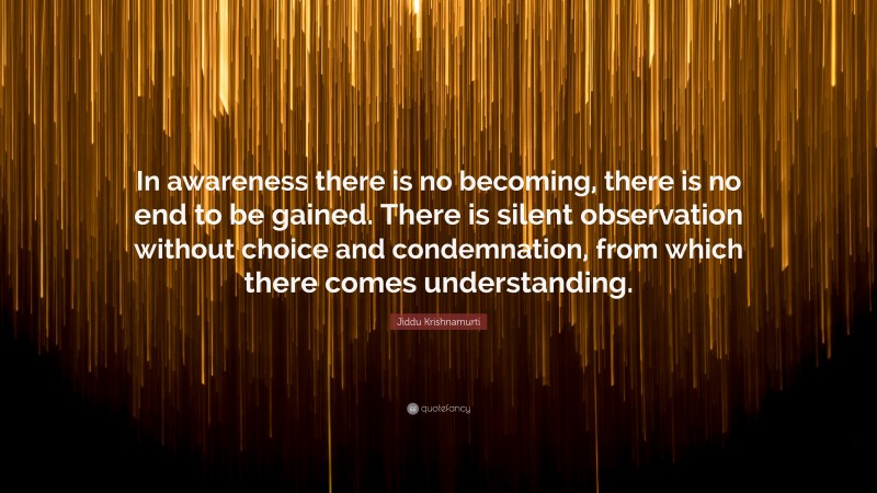 Jiddu Krishnamurti Quote: “In awareness there is no becoming, there is no end to be gained. There is silent observation without choice and condemnation, from which there comes understanding.”