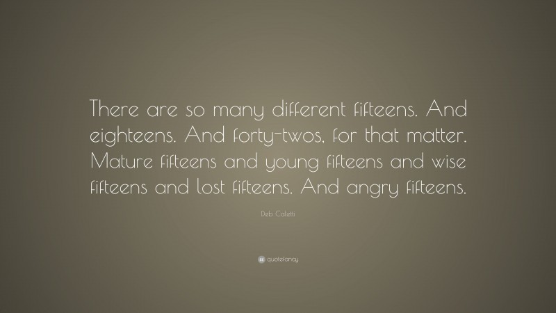 Deb Caletti Quote: “There are so many different fifteens. And eighteens. And forty-twos, for that matter. Mature fifteens and young fifteens and wise fifteens and lost fifteens. And angry fifteens.”