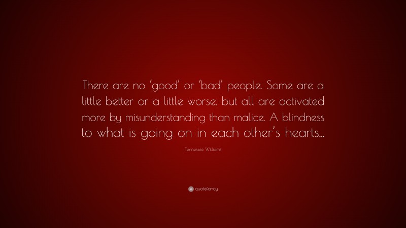 Tennessee Williams Quote: “There are no ‘good’ or ‘bad’ people. Some are a little better or a little worse, but all are activated more by misunderstanding than malice. A blindness to what is going on in each other’s hearts...”