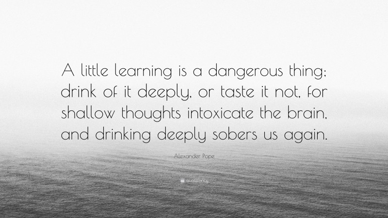 Alexander Pope Quote: “A little learning is a dangerous thing; drink of it deeply, or taste it not, for shallow thoughts intoxicate the brain, and drinking deeply sobers us again.”