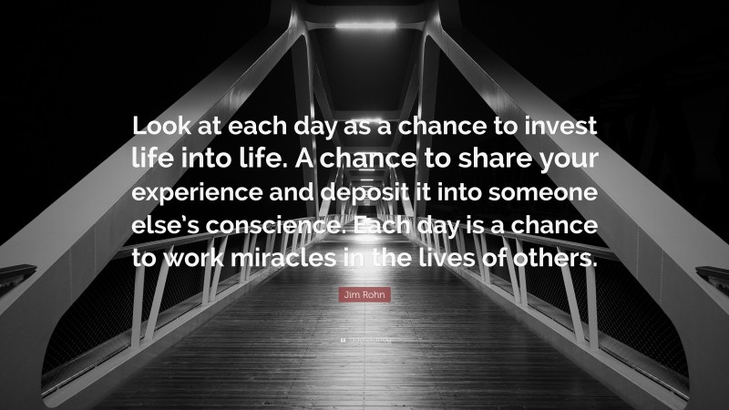 Jim Rohn Quote: “Look at each day as a chance to invest life into life. A chance to share your experience and deposit it into someone else’s conscience. Each day is a chance to work miracles in the lives of others.”
