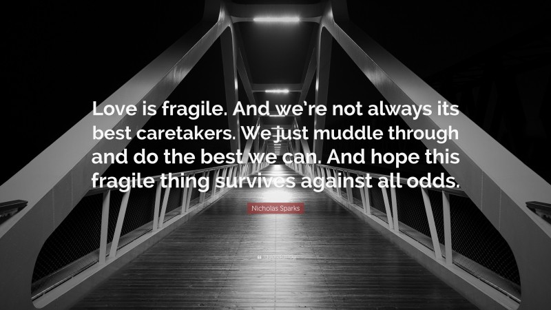 Nicholas Sparks Quote: “Love is fragile. And we’re not always its best caretakers. We just muddle through and do the best we can. And hope this fragile thing survives against all odds.”
