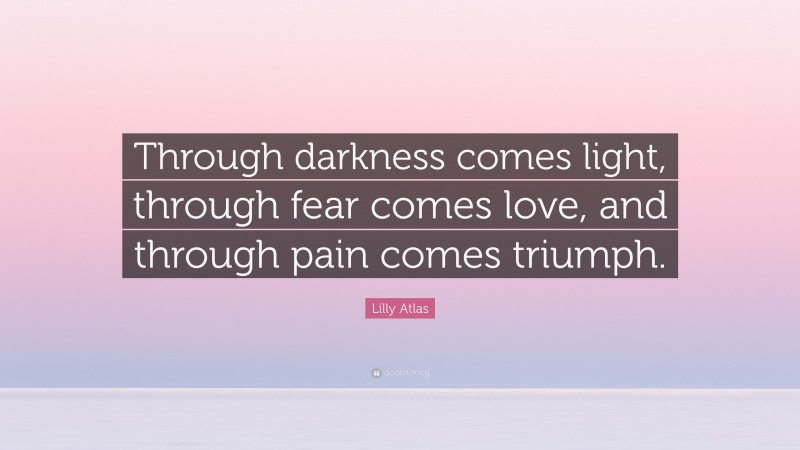Lilly Atlas Quote: “Through darkness comes light, through fear comes love, and through pain comes triumph.”