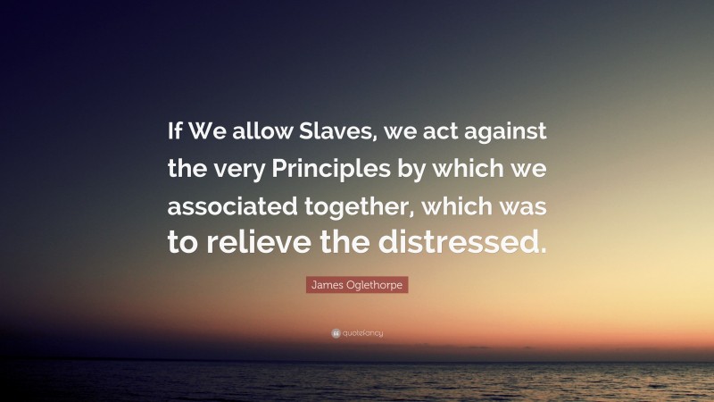 James Oglethorpe Quote: “If We allow Slaves, we act against the very Principles by which we associated together, which was to relieve the distressed.”