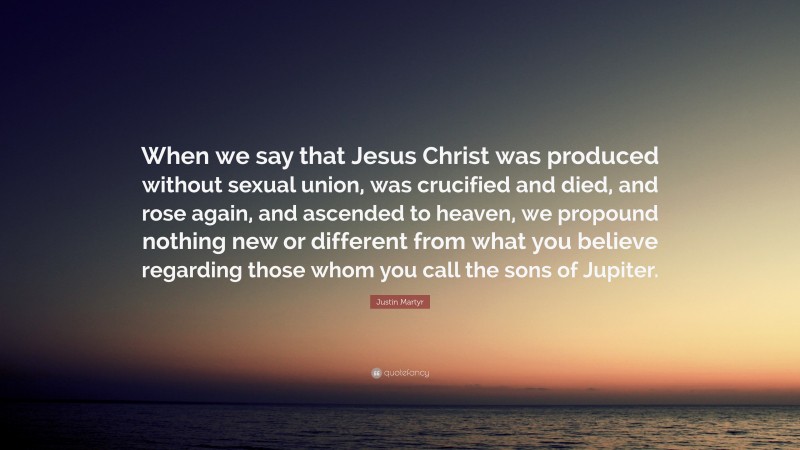 Justin Martyr Quote: “When we say that Jesus Christ was produced without sexual union, was crucified and died, and rose again, and ascended to heaven, we propound nothing new or different from what you believe regarding those whom you call the sons of Jupiter.”