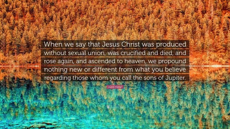 Justin Martyr Quote: “When we say that Jesus Christ was produced without sexual union, was crucified and died, and rose again, and ascended to heaven, we propound nothing new or different from what you believe regarding those whom you call the sons of Jupiter.”
