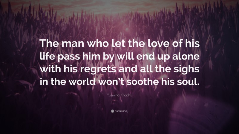 Yasmina Khadra Quote: “The man who let the love of his life pass him by will end up alone with his regrets and all the sighs in the world won’t soothe his soul.”