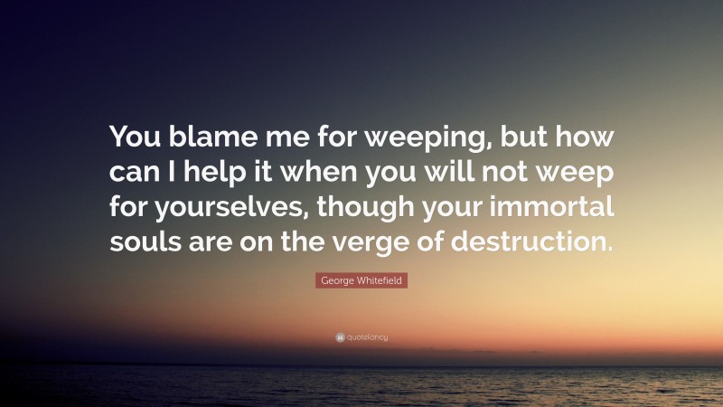 George Whitefield Quote: “You blame me for weeping, but how can I help it when you will not weep for yourselves, though your immortal souls are on the verge of destruction.”