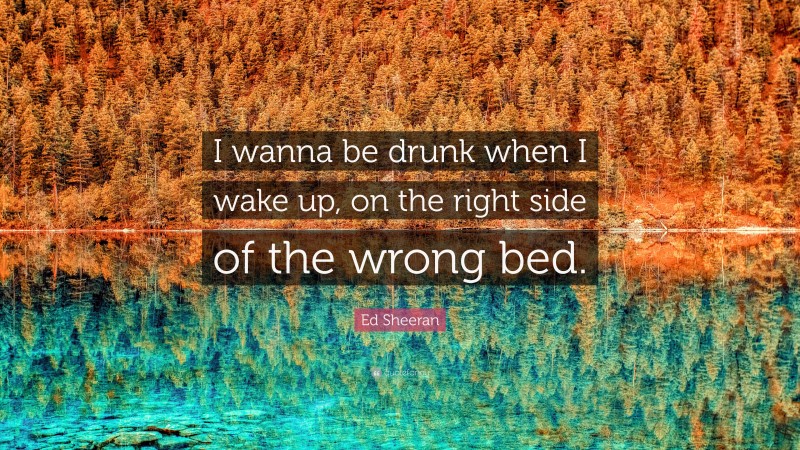 Ed Sheeran Quote: “I wanna be drunk when I wake up, on the right side of the wrong bed.”