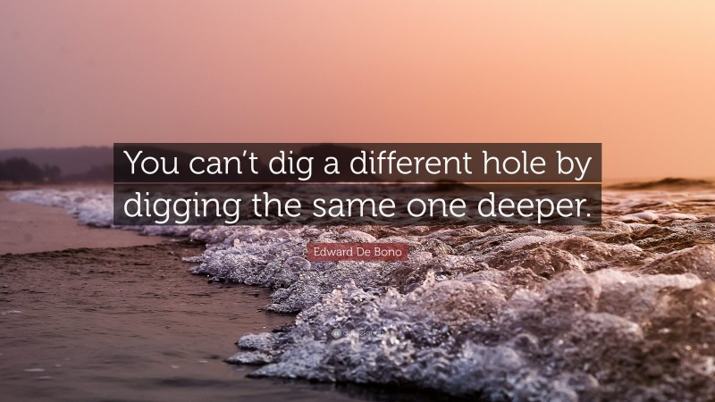 Edward De Bono Quote: “You can’t dig a different hole by digging the same one deeper.”