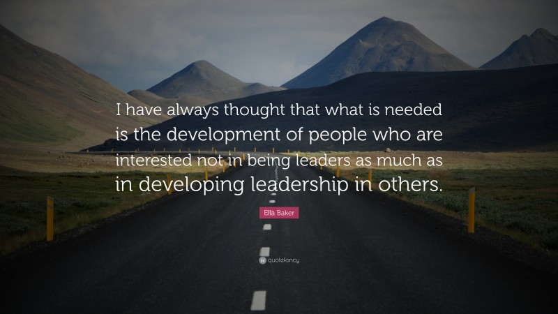 Ella Baker Quote: “I have always thought that what is needed is the development of people who are interested not in being leaders as much as in developing leadership in others.”