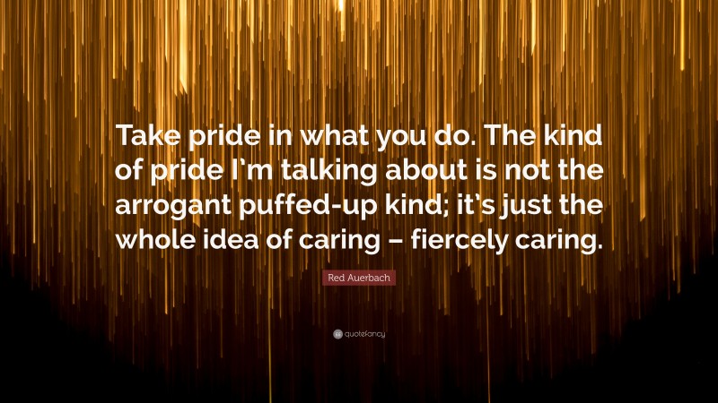 Red Auerbach Quote: “Take pride in what you do. The kind of pride I’m talking about is not the arrogant puffed-up kind; it’s just the whole idea of caring – fiercely caring.”