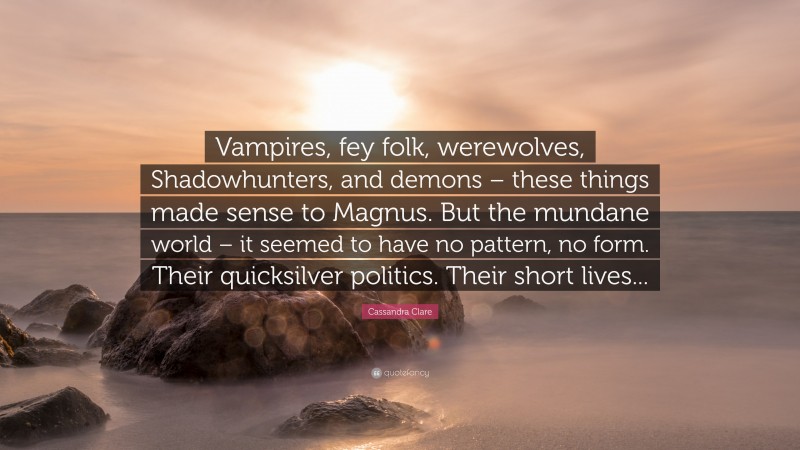 Cassandra Clare Quote: “Vampires, fey folk, werewolves, Shadowhunters, and demons – these things made sense to Magnus. But the mundane world – it seemed to have no pattern, no form. Their quicksilver politics. Their short lives...”