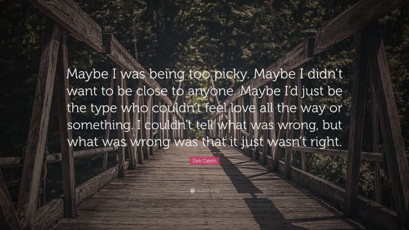 Deb Caletti Quote: “Maybe I was being too picky. Maybe I didn’t want to be close to anyone. Maybe I’d just be the type who couldn’t feel love all the way or something. I couldn’t tell what was wrong, but what was wrong was that it just wasn’t right.”