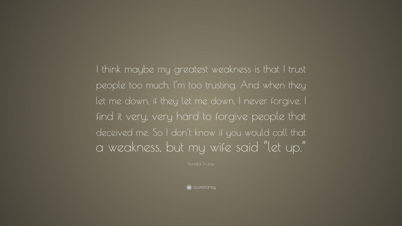 Donald Trump Quote: “I think maybe my greatest weakness is that I trust people too much. I’m too trusting. And when they let me down, if they let me down, I never forgive. I find it very, very hard to forgive people that deceived me. So I don’t know if you would call that a weakness, but my wife said “let up.””
