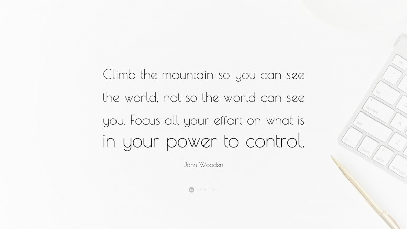John Wooden Quote: “Climb the mountain so you can see the world, not so the world can see you. Focus all your effort on what is in your power to control.”
