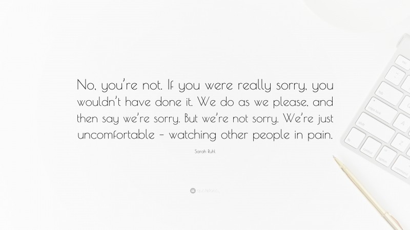 Sarah Ruhl Quote: “No, you’re not. If you were really sorry, you wouldn’t have done it. We do as we please, and then say we’re sorry. But we’re not sorry. We’re just uncomfortable – watching other people in pain.”