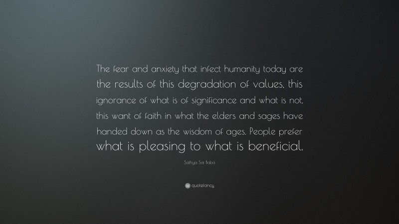 Sathya Sai Baba Quote: “The fear and anxiety that infect humanity today are the results of this degradation of values, this ignorance of what is of significance and what is not, this want of faith in what the elders and sages have handed down as the wisdom of ages. People prefer what is pleasing to what is beneficial.”