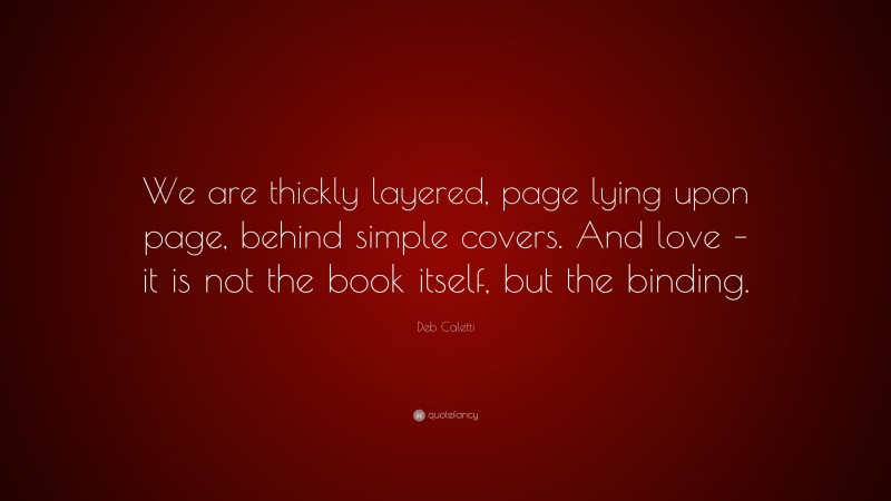 Deb Caletti Quote: “We are thickly layered, page lying upon page, behind simple covers. And love – it is not the book itself, but the binding.”