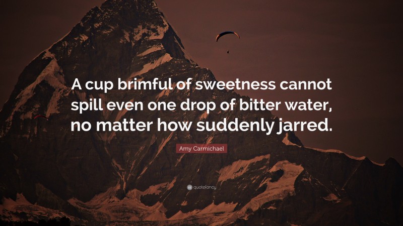 Amy Carmichael Quote: “A cup brimful of sweetness cannot spill even one drop of bitter water, no matter how suddenly jarred.”