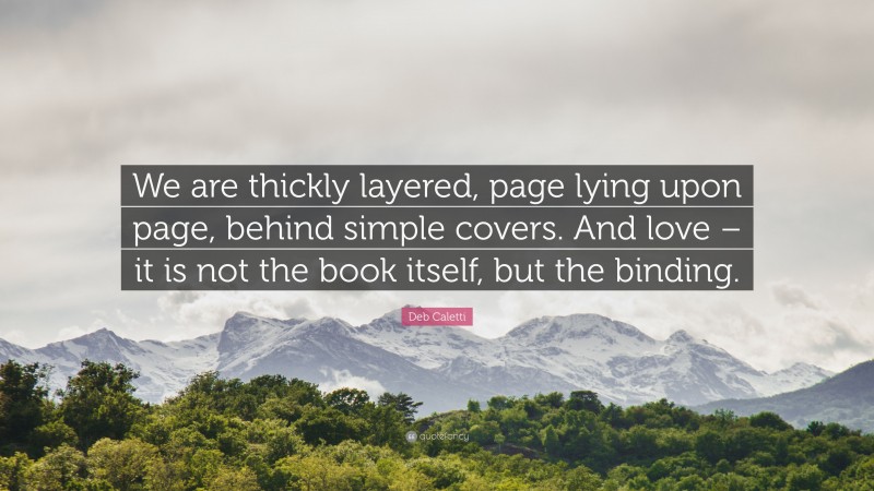 Deb Caletti Quote: “We are thickly layered, page lying upon page, behind simple covers. And love – it is not the book itself, but the binding.”