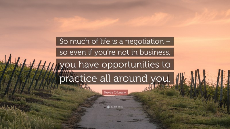 Kevin O'Leary Quote: “So much of life is a negotiation – so even if you’re not in business, you have opportunities to practice all around you.”