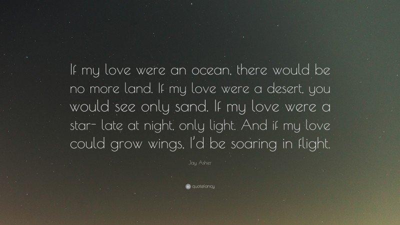 Jay Asher Quote: “If my love were an ocean, there would be no more land. If my love were a desert, you would see only sand. If my love were a star- late at night, only light. And if my love could grow wings, I’d be soaring in flight.”