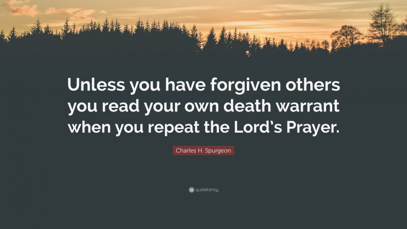Charles H. Spurgeon Quote: “Unless you have forgiven others you read your own death warrant when you repeat the Lord’s Prayer.”