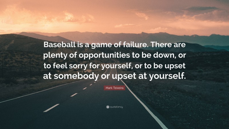 Mark Teixeira Quote: “Baseball is a game of failure. There are plenty of opportunities to be down, or to feel sorry for yourself, or to be upset at somebody or upset at yourself.”