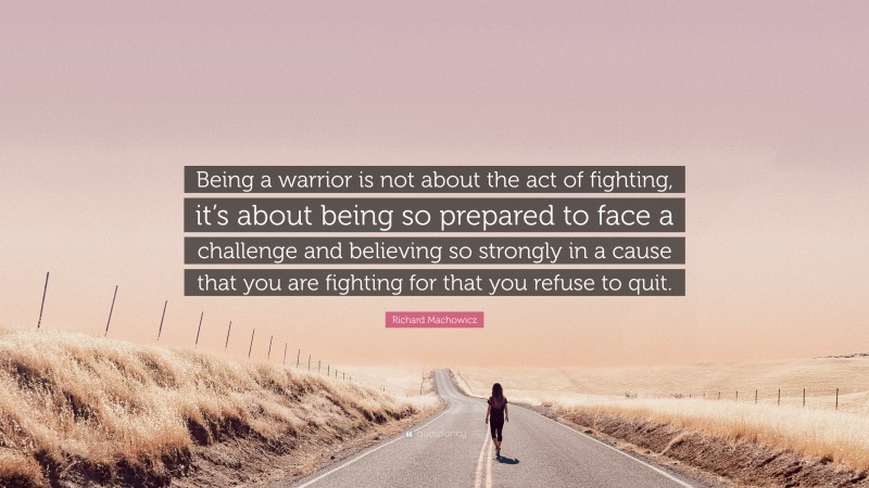 Richard Machowicz Quote: “Being a warrior is not about the act of fighting, it’s about being so prepared to face a challenge and believing so strongly in a cause that you are fighting for that you refuse to quit.”