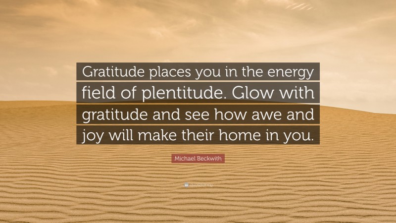 Michael Beckwith Quote: “Gratitude places you in the energy field of plentitude. Glow with gratitude and see how awe and joy will make their home in you.”