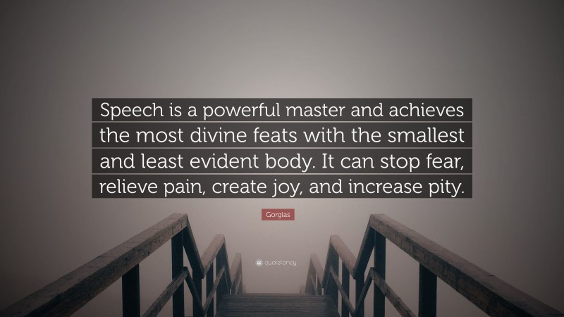 Gorgias Quote: “Speech is a powerful master and achieves the most divine feats with the smallest and least evident body. It can stop fear, relieve pain, create joy, and increase pity.”
