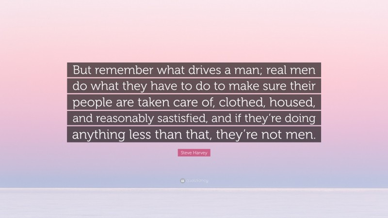 Steve Harvey Quote: “But remember what drives a man; real men do what they have to do to make sure their people are taken care of, clothed, housed, and reasonably sastisfied, and if they’re doing anything less than that, they’re not men.”