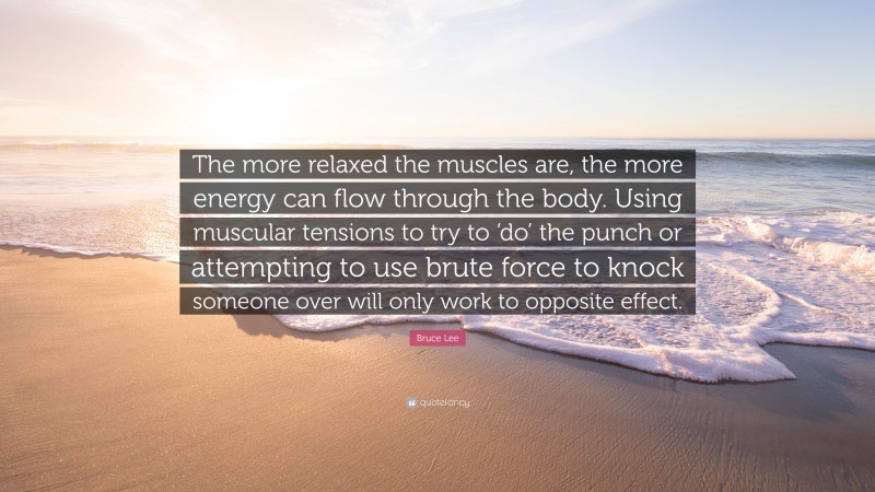 Bruce Lee Quote: “The more relaxed the muscles are, the more energy can flow through the body. Using muscular tensions to try to ‘do’ the punch or attempting to use brute force to knock someone over will only work to opposite effect.”