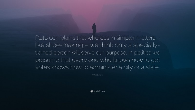 Will Durant Quote: “Plato complains that whereas in simpler matters – like shoe-making – we think only a specially-trained person will serve our purpose, in politics we presume that every one who knows how to get votes knows how to administer a city or a state.”