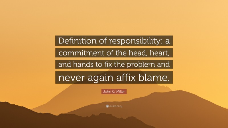 John G. Miller Quote: “Definition of responsibility: a commitment of the head, heart, and hands to fix the problem and never again affix blame.”