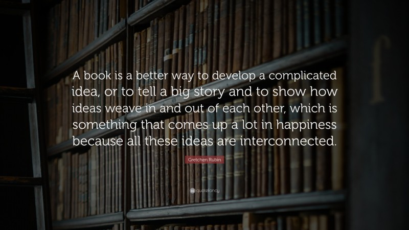 Gretchen Rubin Quote: “A book is a better way to develop a complicated idea, or to tell a big story and to show how ideas weave in and out of each other, which is something that comes up a lot in happiness because all these ideas are interconnected.”