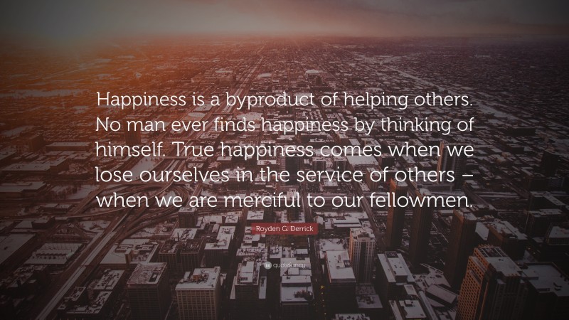 Royden G. Derrick Quote: “Happiness is a byproduct of helping others. No man ever finds happiness by thinking of himself. True happiness comes when we lose ourselves in the service of others – when we are merciful to our fellowmen.”