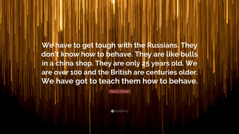 Harry S. Truman Quote: “We have to get tough with the Russians. They don’t know how to behave. They are like bulls in a china shop. They are only 25 years old. We are over 100 and the British are centuries older. We have got to teach them how to behave.”