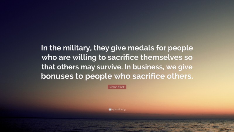 Simon Sinek Quote: “In the military, they give medals for people who are willing to sacrifice themselves so that others may survive. In business, we give bonuses to people who sacrifice others.”