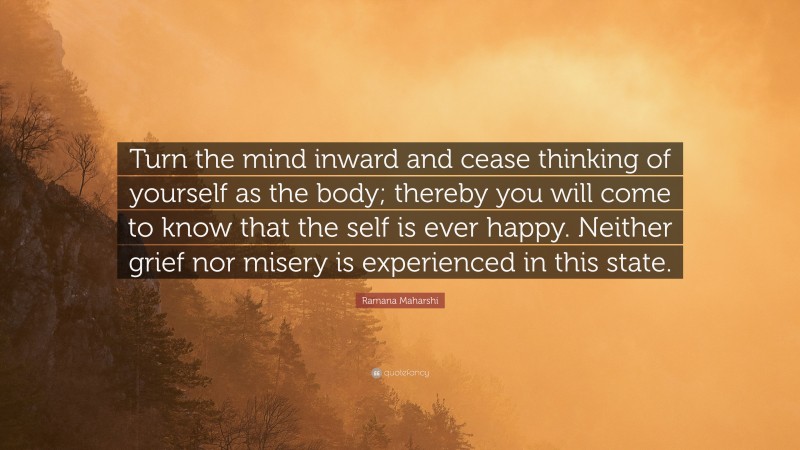Ramana Maharshi Quote: “Turn the mind inward and cease thinking of yourself as the body; thereby you will come to know that the self is ever happy. Neither grief nor misery is experienced in this state.”