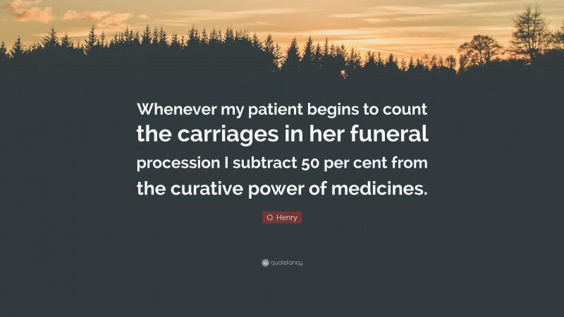 O. Henry Quote: “Whenever my patient begins to count the carriages in her funeral procession I subtract 50 per cent from the curative power of medicines.”