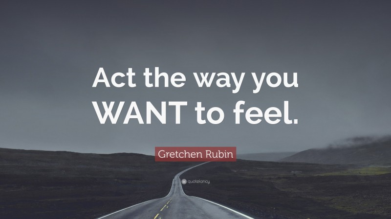 Gretchen Rubin Quote: “Act the way you WANT to feel.”