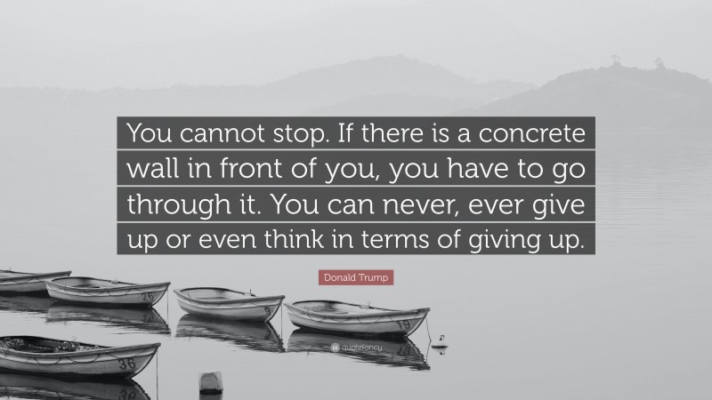 Donald Trump Quote: “You cannot stop. If there is a concrete wall in front of you, you have to go through it. You can never, ever give up or even think in terms of giving up.”